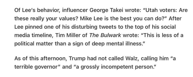 Heather Cox Richardson 5/16/2025

Of Lee’s behavior, influencer George Takei wrote: “Utah voters: Are these really your values? Mike Lee is the best you can do?” After Lee pinned one of his disturbing tweets to the top of his social media timeline, Tim Miller of The Bulwark wrote: “This is less of a political matter than a sign of deep mental illness.”

As of this afternoon, Trump had not called Walz, calling him “a terrible governor” and “a grossly incompetent person.”