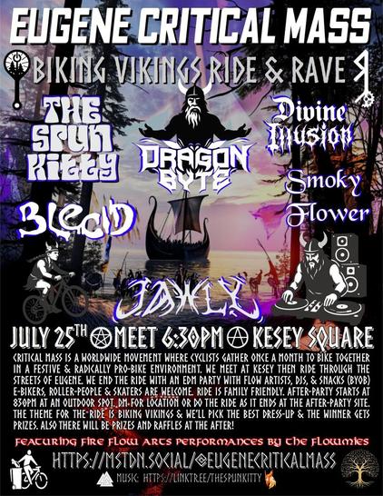 Flyer with a viking theme for 🚲 Eugene Critical Mass ⚙️ 
↟Biking Vikings↟ Ride and Rave
JULY 25th ✮ MEET 6:30PM Ⓐ KESEY SQUARE
Critical Mass is a worldwide movement where cyclists gather once a month to bike together in a festive & radically pro-bike environment. We meet at Kesey then ride through the streets of Eugene. we end the ride with an EDM party with flow artists, DJs, campfire & snacks (BYOB) E-bikers, Roller-people & skaters are welcome. Ride is Family friendly. After-party starts at 830pm at an outdoor spot. DM for location or do the ride as it ends at the after-party site. The theme for the ride is Biking Vikings & we’ll pick the best dress-up & the winner gets a prize and mad props from the mass. Also there will be Raffles at the After so be sure to make it till the end!
Featuring 🔥Fire flow Arts❤️‍🔥 performances by the flowmies 
🔊 Linup🕺 : 8:30pm-9:30pm is Dragon Byte ,  930-1030 is Spun Kitty  , 1030-1130 is Jawly  1130-1230 is Blecid  1230-130 is Smoky Flower, 130-230 is Divine Illusion  
Info: https://mstdn.social/@Eugenecriticalmass 
Music:  https://linktr.ee/thespunkitty