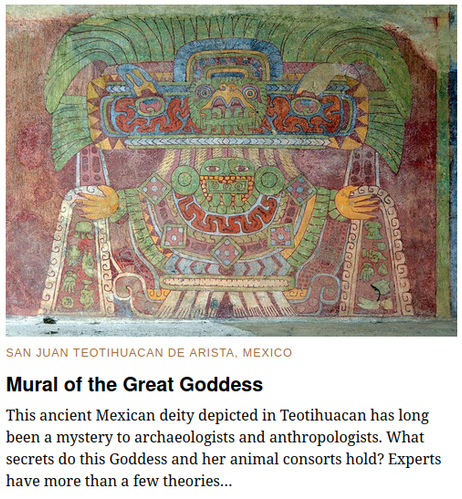 SAN JUAN TEOTIHUACAN DE ARISTA, MEXICO
Mural of the Great Goddess

A striking depiction of Teotihuacan's mysterious "Spider Woman."

This ancient Mexican deity depicted in Teotihuacan has long been a mystery to archaeologists and anthropologists. What secrets do this Goddess and her animal consorts hold? Experts have more than a few theories…

"...Some scholars believe that clues as to her identity can be seen in the animals she is portrayed alongside. The spider, the owl, the jaguar, and the puma were all animals associated with the night, caves and darkness by the majority of the Mesoamerican civilizations. This connection, according to proponents of the theory, indicates that she is none other than the Goddess of the realm of the underworld.

Others theories have reasoned that she is a representation of a mother Goddess, a divinity of warfare, water, and earth, or may even be a portrayal of several female deities rather than a single deity. But with a notable lack of any single conclusive theory, the significance of this mysterious being remains obscured by the sands of time. .."
