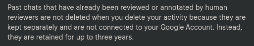 Past chats that have already been reviewed or annotated by human
reviewers are not deleted when you delete your activity because they are
kept separately and are not connected to your Google Account. Instead,
they are retained for up to three years.