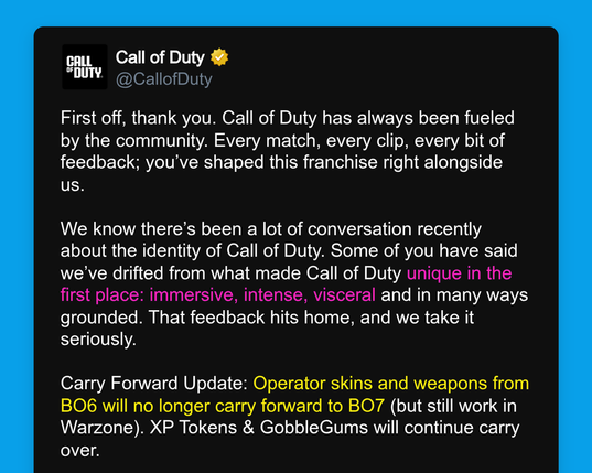 Call of Duty 
@CallofDuty 

First off, thank you. Call of Duty has always been fueled by the community. Every match, every clip, every bit of feedback; you’ve shaped this franchise right alongside us. 

We know there’s been a lot of conversation recently about the identity of Call of Duty. Some of you have said we’ve drifted from what made Call of Duty unique in the first place: immersive, intense, visceral and in many ways grounded. That feedback hits home, and we take it seriously. 

Carry Forward Update: Operator skins and weapons from BO6 will no longer carry forward to BO7 (but still work in Warzone). XP Tokens & GobbleGums will continue carry over.