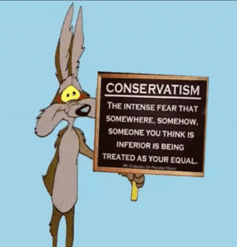 CONSERVATISM is THE INTENSE FEAR THAT
-SOMEWHERE. SOMEHOW  SOMEONE YOU THINK IS
INFERIOR IS BEING
TREATED AS YOUR EQUAL,