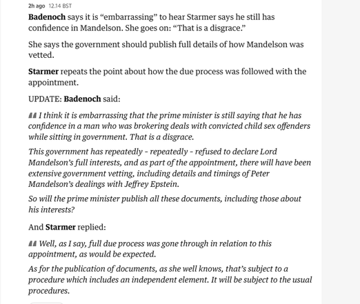 2hago 1214 BST

Badenoch says it is “embarrassing” to hear Starmer says he still has
confidence in Mandelson. She goes on: “That is a disgrace”

She says the government should publish full details of how Mandelson was
vetted.

Starmer repeats the point about how the due process was followed with the
appointment.

‘UPDATE: Badenoch said:

441 think it is embarrassing that the prime minister is still saying that he has
confidence in a man who was brokering deals with convicted child sex offenders
while sitting in government. That is a disgrace.

This government has repeatedly - repeatedly - refused to declare Lord
Mandelson’s full interests, and as part of the appointment, there will have been
extensive government vetting, including details and timings of Peter
Mandelson’s dealings with Jeffrey Epstein.

So will the prime minister publish all these documents, including those about
his interests?

And Starmer replied:

44 Well, as I say, full due process was gone through in relation to this
appointment, as would be expected.

As for the publication of documents, as she well knows, that’s subject to a
procedure which includes an independent element. It will be subject to the usual
procedures.