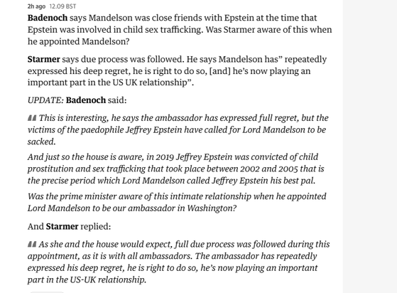 2hago 12.09 BST

Badenoch says Mandelson was close friends with Epstein at the time that
Epstein was involved in child sex trafficking. Was Starmer aware of this when
he appointed Mandelson?

Starmer says due process was followed. He says Mandelson has” repeatedly
expressed his deep regret, he is right to do so, [and] he’s now playing an
important part in the US UK relationship”.

UPDATE: Badenoch said:

44 This is interesting, he says the ambassador has expressed full regret, but the
victims of the paedophile Jeffrey Epstein have called for Lord Mandelson to be
sacked.

And just so the house is aware, in 2019 Jeffrey Epstein was convicted of child
prostitution and sex trafficking that took place between 2002 and 2005 that is
the precise period which Lord Mandelson called Jeffrey Epstein his best pal.
Was the prime minister aware of this intimate relationship when he appointed
Lord Mandelson to be our ambassador in Washington?

And Starmer replied:

44 As she and the house would expect, full due process was followed during this
appointment, as it is with all ambassadors. The ambassador has repeatedly
expressed his deep regret, he is right to do so, he’s now playing an important
part in the US-UK relationship.