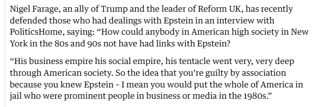 Nigel Farage, an ally of Trump and the leader of Reform UK, has recently
defended those who had dealings with Epstein in an interview with
PoliticsHome, saying: “How could anybody in American high society in New
York in the 80s and 90s not have had links with Epstein?

“His business empire his social empire, his tentacle went very, very deep
through American society. So the idea that you're guilty by association
because you knew Epstein - I mean you would put the whole of America in
jail who were prominent people in business or media in the 1980s.”