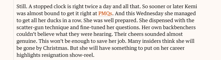 still. A stopped clock is right twice a day and all that. So sooner or later Kemi
was almost bound to get it right at PMQs. And this Wednesday she managed
to get all her ducks in a row. She was well prepared. She dispensed with the
scatter-gun technique and fine-tuned her questions. Her own backbenchers
couldn't believe what they were hearing. Their cheers sounded almost
genuine. This won't be enough to save her job. Many insiders think she will
be gone by Christmas. But she will have something to put on her career
highlights resignation show-reel.