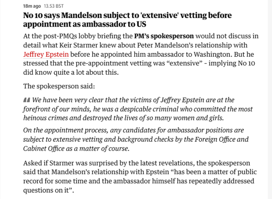 18mago 13.53 BST

No 10 says Mandelson subject to ‘extensive’ vetting before
appointment as ambassador to US

At the post-PMQs lobby briefing the PM’s spokesperson would not discuss in
detail what Keir Starmer knew about Peter Mandelson’s relationship with
Jeffrey Epstein before he appointed him ambassador to Washington. But he
stressed that the pre-appointment vetting was “extensive” - implying No 10
did know quite a lot about this.

The spokesperson said:

44 We have been very clear that the victims of Jeffrey Epstein are at the
forefront of our minds, he was a despicable criminal who committed the most
heinous crimes and destroyed the lives of so many women and girls.

On the appointment process, any candidates for ambassador positions are
subject to extensive vetting and background checks by the Foreign Office and
Cabinet Office as a matter of course.

Asked if Starmer was surprised by the latest revelations, the spokesperson
said that Mandelson’s relationship with Epstein “has been a matter of public
record for some time and the ambassador himself has repeatedly addressed
questions on it”.