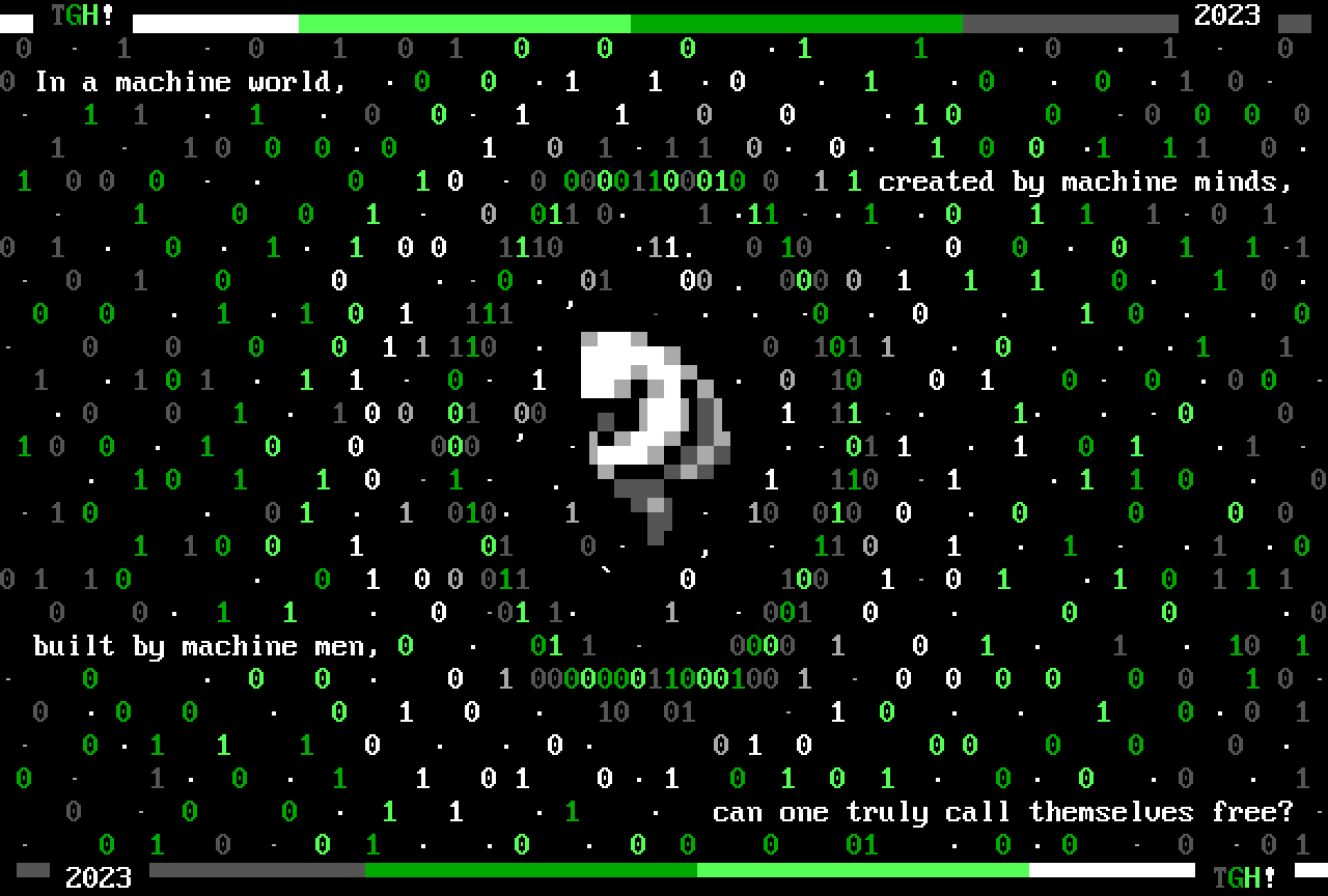 A featureless humanoid figure floats in a fetal position while surrounded by a green and dark gray bubble made of ones and zeroes, and with particles made of dots, ones and zeroes floating away from it. The ones and zeroes floating away are colored from white to green to dark gray. Around this figure, split across several lines, is a message reading, "In a machine world, / created by machine minds, / built by machine men, / can one truly call themselves free?" The picture is bordered on the top and bottom by a single line with gradient coloring from white to green to dark gray, with the artist signature "TGH!" on one side and the date 2023 on the other.