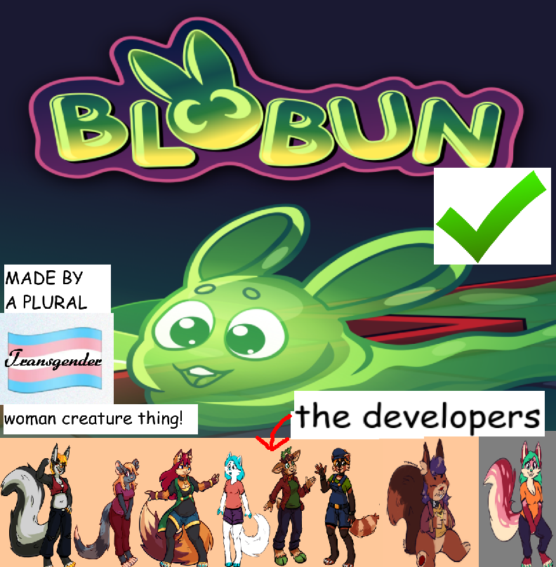 Blobun's boxart, but also heavily modified. The box art (featuring stephanie, a slime rabbit) has been squished vertically, making room for artwork of all of our plural alters at the bottom. From left to right there is a skunk, a mouse, a fox, another fox, a deer, a red panda, a squirrel, and a third fox. Text has been overlaid that reads "made by a plural transgender woman creature thing!" with the word "Transgender" in a fancy cursive font, overlaid on a trans flag. A green checkmark has been pasted on top of the image