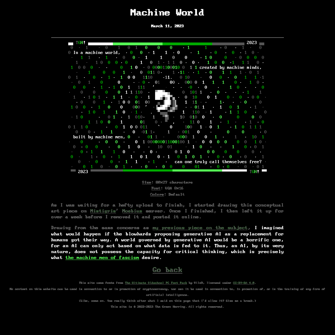 A snapshot of a gallery page from my website circa 2023 for a piece of ANSI art titled "Machine World" dated to March 11, 2023. In it, a featureless humanoid figure floats in a fetal position while surrounded by a green and dark gray bubble made of ones and zeroes, and with particles made of dots, ones and zeroes floating away from it. The ones and zeroes floating away are colored from white to green to dark gray. Around this figure, split across several lines, is a message reading, "In a machine world, / created by machine minds, / built by machine men, / can one truly call themselves free?" The picture is bordered on the top and bottom by a single line with gradient coloring from white to green to dark gray, with the artist signature "TGH!" on one side and the date 2023 on the other. Below the image, most of the text has been grayed out to highlight the following passage: "I imagined what would happen if the blowhards proposing generative AI as a replacement for humans got their way.